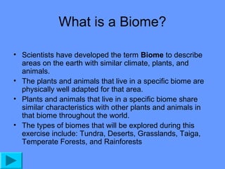 What is a Biome?
• Scientists have developed the term Biome to describe
areas on the earth with similar climate, plants, and
animals.
• The plants and animals that live in a specific biome are
physically well adapted for that area.
• Plants and animals that live in a specific biome share
similar characteristics with other plants and animals in
that biome throughout the world.
• The types of biomes that will be explored during this
exercise include: Tundra, Deserts, Grasslands, Taiga,
Temperate Forests, and Rainforests

 