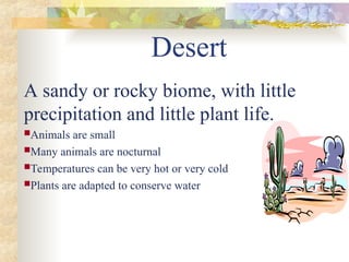 Desert
A sandy or rocky biome, with little
precipitation and little plant life.
Animals are small
Many animals are nocturnal
Temperatures can be very hot or very cold
Plants are adapted to conserve water
 