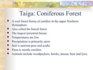 Taiga: Coniferous Forest
 A cool forest biome of conifers in the upper Northern
Hemisphere.
 Also called the boreal forest
 The largest terrestrial biome
 Temperatures are low
 Precipitation is primarily snow
 Soil is nutrient poor and acidic
 Flora is mostly conifers
 Animals include woodpeckers, hawks, moose, bear and lynx.
 