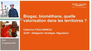 Biogaz, biométhane, quelle
valorisation dans les territoires ?
Catherine FOULONNEAU
GrDF - Délégation Stratégie- Régulation
Paris
27 septembre 2012

 