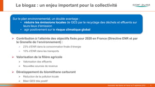 Le biogaz : un enjeu important pour la collectivité
Sur le plan environnemental, un double avantage :
• réduire les émissions locales de GES par le recyclage des déchets et effluents sur
leurs lieux d’émission
• agir positivement sur le risque climatique global

 Contribution à l’atteinte des objectifs fixés pour 2020 en France (Directive ENR et par
le Grenelle de l’environnement) :
 23% d’ENR dans la consommation finale d’énergie
 10% d’ENR dans les transports

 Valorisation de la filière agricole
 Valorisation des effluents
 Nouvelles sources de revenus

 Développement du biométhane carburant
 Réduction de la pollution locale
6

 Bilan GES très positif
Association des Maires de France le 27 septembre 2012

6

 