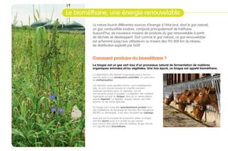 La nature fournit différentes sources d’énergie à l’état brut, dont le gaz naturel,
un gaz combustible inodore, composé principalement de méthane.
Aujourd’hui, de nouveaux moyens de produire du gaz renouvelable à partir
de déchets se développent. Tout comme le gaz naturel, ce gaz renouvelable
est acheminé jusqu’aux utilisateurs au travers des 195 000 km du réseau
de distribution exploité par GrDF.
Comment produire du biométhane ?
Le biogaz est un gaz vert issu d’un processus naturel de fermentation de matières
organiques animales et/ou végétales. Une fois épuré, ce biogaz est appelé biométhane.
La dégradation des déchets organiques peut s’inscrire
dans le cadre d’une production contrôlée, on parle alors
de méthanisation.
Les déchets, aussi appelés intrants, sont préalablement
triés. Ils sont ensuite brassés et chauffés pendant
quelques semaines dans un digesteur, qui est
une enceinte privée d’oxygène. La digestion des matières
organiques produit du biogaz, ainsi qu’un résidu pâteux
appelé digestat. Le digestat, engrais naturel, peut être
épandu sur les terres agricoles.
Du biogaz peut aussi être spontanément produit dans
des Installations de Stockage de Déchets Non Dangereux
(ISDND ou décharges) ; il est alors récupéré par captage.
Quel que soit le procédé de production utilisé, le biogaz
doit être épuré jusqu’à la qualité du gaz naturel
pour pouvoir être injecté dans les réseaux de gaz naturel.
On l’appelle alors biométhane.
Le biométhane, une énergie d’avenirLe biométhane, une énergie renouvelable
04
 