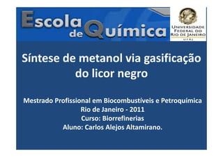 Síntese de metanol via gasificação
do licor negro
Mestrado Profissional em Biocombustíveis e Petroquímica
Rio de Janeiro - 2011
Curso: Biorrefinerias
Aluno: Carlos Alejos Altamirano.
 