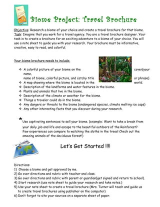 Biome Project: Travel Brochure
Objective: Research a biome of your choice and create a travel brochure for that biome.
Task: Imagine that you work for a travel agency. You are a travel brochure designer. Your
task is to create a brochure for an exciting adventure to a biome of your choice. You will
use a note sheet to guide you with your research. Your brochure must be informative,
creative, easy to read, and colorful.
Your biome brochure needs to include:
 A colorful picture of your biome on the cover(your
name,
name of biome, colorful picture, and catchy title or phrase)
 A map showing where the biome is located in the world.
 Description of the landforms and water features in the biome.
 Plants and animals that live in the biome.
 Description of the climate or weather for the biome.
 Things a traveler could do in the biome.
 Any dangers or threats to the biome (endangered species, climate melting ice caps)
 Any other interesting facts that you discover during your research.
*Use captivating sentences to sell your biome. (example: Want to take a break from
your daily job and life and escape to the beautiful outdoors of the Rainforest?
Few experiences can compare to watching the sloths in the trees! Check out the
amazing animals of the deciduous forest!)
Let’s Get Started !!!!
Directions:
1) Choose a biome and get approved by me.
2) Go over directions and rubric with teacher and class.
3) Go over directions and rubric with parent or guardian(get signed and return to school).
4) Start research (use note sheet to guide your research and take notes.)
5) Use your note sheet to create a travel brochure (Mrs. Turner will teach and guide us
to create travel brochures using publisher on the computer)
6) Don’t forget to site your sources on a separate sheet of paper.
 