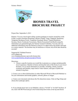 Science- Bristol Name: _________________
BIOMES TRAVEL
BROCHURE PROJECT
Project Due: September 8, 2013
Purpose: You are a travel agent selling vacation packages to tourists around the world.
Create a creative brochure promoting a Biome (Tundra, Taiga, Chaparral, Rainforest,
Temperate Deciduous Forest, Temperate Grassland, Desert, Tropical Rainforest,
Savanna, Desert, Freshwater Ecosystems, Marine Ecosystem/Coral Reefs) using the
information you gained through your Internet research worksheet. You may also use
additional information from the Internet as long as it is approved by the teacher and cited
as a source material. The brochure may be humorous or serious, but all the data should be
accurate!
Suggested & Validated Sources:
www.mbgnet.net
www.blueplanetbiomes.org/world_biomes.htm
www.ucmp.berkeley.edu/glossary/gloss5/biome
Directions:
1. Choose a specific location you would like to promote as a unique and pleasurable
travel experience. Identify its biome and describe traits of the biome in your travel
brochure. Use as much information as possible, including: climate, location
(continent and latitude), major land or water features, and types of plants and
animals living there.
2. Create a two or three-fold brochure in either Microsoft Word or Microsoft Publisher to
list your information and include graphics, artwork, photos or images.
a. Create a new document and choose the File drop down menu. Click on Page Setup and
choose the Landscape option.
b. If you already know how to use Publisher, choose a “bi-fold” or “tri-fold” brochure. If
not, stick with MS Word and go to the Format drop down menu at the top and choose
 