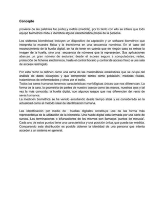 Concepto
proviene de las palabras bio (vida) y metría (medida), por lo tanto con ello se infiere que todo
equipo biométrico mide e identifica alguna característica propia de la persona.
Los sistemas biométricos incluyen un dispositivo de captación y un software biométrico que
interpreta la muestra física y la transforma en una secuencia numérica. En el caso del
reconocimiento de la huella digital, se ha de tener en cuenta que en ningún caso se extrae la
imagen de la huella, sino una secuencia de números que la representan. Sus aplicaciones
abarcan un gran número de sectores: desde el acceso seguro a computadores, redes,
protección de ficheros electrónicos, hasta el control horario y control de acceso físico a una sala
de acceso restringido.
Por esta razón la definen como una rama de las matemáticas estadísticas que se ocupa del
análisis de datos biológicos y que comprende temas como población, medidas físicas,
tratamientos de enfermedades y otros por el estilo.
Todos los seres humanos tenemos características morfológicas únicas que nos diferencian. La
forma de la cara, la geometría de partes de nuestro cuerpo como las manos, nuestros ojos y tal
vez la más conocida, la huella digital, son algunos rasgos que nos diferencian del resto de
seres humanos.
La medición biométrica se ha venido estudiando desde tiempo atrás y es considerada en la
actualidad como el método ideal de identificación humana.
Las identificación por medio de huellas digitales constituye una de las forma más
representativa de la utilización de la biometría. Una huella digital está formada por una serie de
surcos. Las terminaciones o bifurcaciones de los mismos son llamados 'puntos de minucia'.
Cada uno de estos puntos tiene una característica y una posición única, que puede ser medida.
Comparando esta distribución es posible obtener la identidad de una persona que intenta
acceder a un sistema en general.
 