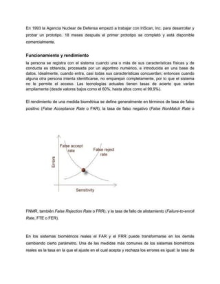 En 1993 la Agencia Nuclear de Defensa empezó a trabajar con IriScan, Inc. para desarrollar y
probar un prototipo. 18 meses después el primer prototipo se completó y está disponible
comercialmente.
Funcionamiento y rendimiento
la persona se registra con el sistema cuando una o más de sus características físicas y de
conducta es obtenida, procesada por un algoritmo numérico, e introducida en una base de
datos. Idealmente, cuando entra, casi todas sus características concuerdan; entonces cuando
alguna otra persona intenta identificarse, no emparejan completamente, por lo que el sistema
no le permite el acceso. Las tecnologías actuales tienen tasas de acierto que varían
ampliamente (desde valores bajos como el 60%, hasta altos como el 99,9%).
El rendimiento de una medida biométrica se define generalmente en términos de tasa de falso
positivo (False Acceptance Rate o FAR), la tasa de falso negativo (False NonMatch Rate o
FNMR, también False Rejection Rate o FRR), y la tasa de fallo de alistamiento (Failure-to-enroll
Rate, FTE o FER).
En los sistemas biométricos reales el FAR y el FRR puede transformarse en los demás
cambiando cierto parámetro. Una de las medidas más comunes de los sistemas biométricos
reales es la tasa en la que el ajuste en el cual acepta y rechaza los errores es igual: la tasa de
 