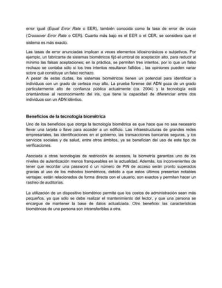 error igual (Equal Error Rate o EER), también conocida como la tasa de error de cruce
(Crossover Error Rate o CER). Cuanto más bajo es el EER o el CER, se considera que el
sistema es más exacto.
Las tasas de error anunciadas implican a veces elementos idiosincrásicos o subjetivos. Por
ejemplo, un fabricante de sistemas biométricos fijó el umbral de aceptación alto, para reducir al
mínimo las falsas aceptaciones; en la práctica, se permiten tres intentos, por lo que un falso
rechazo se contaba sólo si los tres intentos resultaron fallidos , las opiniones pueden variar
sobre qué constituye un falso rechazo.
A pesar de estas dudas, los sistemas biométricos tienen un potencial para identificar a
individuos con un grado de certeza muy alto. La prueba forense del ADN goza de un grado
particularmente alto de confianza pública actualmente (ca. 2004) y la tecnología está
orientándose al reconocimiento del iris, que tiene la capacidad de diferenciar entre dos
individuos con un ADN idéntico.
Beneficios de la tecnología biométrica
Uno de los beneficios que otorga la tecnología biométrica es que hace que no sea necesario
llevar una tarjeta o llave para acceder a un edificio. Las infraestructuras de grandes redes
empresariales, las identificaciones en el gobierno, las transacciones bancarias seguras, y los
servicios sociales y de salud, entre otros ámbitos, ya se benefician del uso de este tipo de
verificaciones.
Asociada a otras tecnologías de restricción de accesos, la biometría garantiza uno de los
niveles de autenticación menos franqueables en la actualidad. Además, los inconvenientes de
tener que recordar una password ó un número de PIN de acceso serán pronto superados
gracias al uso de los métodos biométricos, debido a que estos últimos presentan notables
ventajas: están relacionados de forma directa con el usuario, son exactos y permiten hacer un
rastreo de auditorías.
La utilización de un dispositivo biométrico permite que los costos de administración sean más
pequeños, ya que sólo se debe realizar el mantenimiento del lector, y que una persona se
encargue de mantener la base de datos actualizada. Otro beneficio: las características
biométricas de una persona son intransferibles a otra.
 