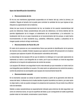tipos de Identificación biométrica
● Reconocimiento de iris
El iris es una membrana pigmentada suspendida en el interior del ojo, entre la córnea y el
cristalino. Regula el tamaño de la pupila para controlar la cantidad de luz que ingresa al ojo.
Adquiere su pigmentación de la melanina.
Antes de que ocurra el reconocimiento de iris, se localiza el iris usando características del
punto de referencia. Estas características del punto de referencia y la forma distinta del iris
permite digitalización de la imagen, el aislamiento de la característica, y la extracción. La
localización del iris es un paso importante en el reconocimiento del iris porque, si está hecho
incorrectamente, el ruido resultante (e.g., pestañas, reflexiones, pupilas, y párpados) en la
imagen puede conducir al bajo rendimiento.
● Reconocimiento de Facial 2D y 3D
El rostro de la persona es una característica física que permite la identificación de la persona
de manera única y estable. Existen equipos que capturan el patrón 2D (proyección en el plano)
y equipos que capturan el patrón 3D (descripción volumétrica del rostro).
La desventaja de los equipos 2D es que el sistema no distingue si lo que está capturando es
realmente un rostro o una fotografía de un rostro, por lo que no ofrecen un nivel de seguridad
suficiente en la mayoría de aplicaciones de control de acceso.
Los equipos 3D ofrecen una seguridad mucho más elevada ya que necesitan un rostro real (no
una fotografía) para identificar el usuario. Por esta razón en aplicaciones de control de acceso y
control de presencia es aconsejable usar equipos de reconocimiento facial 3D.
● Reconocimiento vascular
En la biometría vascular se extrae el patrón biométrico a partir de la geometría del árbol de
venas del dedo. A diferencia de la huella dactilar el patrón biométrico es interno, por esta razón
no deja rastro y solo se puede conseguir en presencia de la persona. Es por tanto muy difícil el
robo de identidad.
Debido a estas características es especialmente indicado para entornos de alta seguridad, así
como en entornos duros, en que la superficie del dedo (y por consiguiente la huella superficial)
pueden estar en mal estado, erosionados o poco limpios.
 