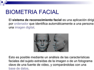 BIOMETRIA FACIAL
El sistema de reconocimiento facial es una aplicación dirigi
por ordenador que identifica automáticamente a una persona
una imagen digital.
Esto es posible mediante un análisis de las características
faciales del sujeto extraídas de la imagen o de un fotograma
clave de una fuente de video, y comparándolas con una
base de datos.
 