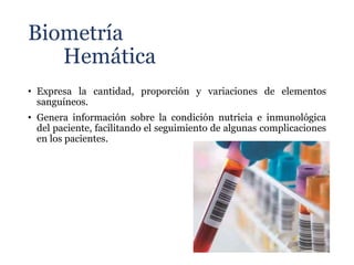 Biometría
Hemática
• Expresa la cantidad, proporción y variaciones de elementos
sanguíneos.
• Genera información sobre la condición nutricia e inmunológica
del paciente, facilitando el seguimiento de algunas complicaciones
en los pacientes.
 