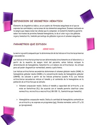 DEFINICION DE BIOMETRIA HEMATICA
Elemento de diagnóstico básico, es un cuadro de fórmulas sanguíneas en el que se
expresa las cantidades y variaciones de los elementos sanguíneos. Examen realizado en
la sangre que inspeccionan las células que la componen, la biometría hemática permite
saber los niveles de proteína llamada hemoglobina, le da el color rojo a los glóbulos
rojos y hematocrito, también porcentaje de glóbulos rojos en el volumen sanguíneo.
PARAMETROS QUE ESTUDIA
SERIE ROJA
La serie roja está compuesta por la determinación de los índices eritrocitarios primarios
y secundarios.
Los índices eritrocitarios primarios son determinados directamente en el laboratorio, a
partir de la muestra de sangre total del paciente; estos índices incluyen la
determinación de hemoglobina, hematócrito y el número de eritrocitos/μl. Se utilizan
para así poder diagnosticar normalidad, anemia o policitemia.
Los índices eritrocitarios secundarios determinan el volumen globular medio (VGM), la
hemoglobina globular media (HGM) y la concentración media de hemoglobina globular
(CMHG). Se calculan a partir de los índices primarios (cuadro 4-2). Los índices
eritrocitarios secundarios indican el tamaño y el contenido de la hemoglobina en la
población de eritrocitos que se estudia.
 Volumen corpuscular medio. Indica el tamaño y capacidad del eritrocito, y se
mide en fentolitros (fL). De acuerdo con el tamaño permite clasificar como
normocítica, microcítica o macrocítica.( 88-100 fL, femtolitros por hematíe).
 Hemoglobina corpuscular media. Indica la cantidad de hemoglobina contenida en
un eritrocito y se expresa en picogramos (pg), Niveles normales: entre 27 y 33
pc (picogramos).
 
