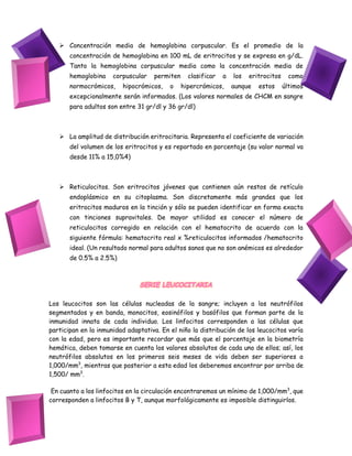  Concentración media de hemoglobina corpuscular. Es el promedio de la
concentración de hemoglobina en 100 mL de eritrocitos y se expresa en g/dL.
Tanto la hemoglobina corpuscular media como la concentración media de
hemoglobina corpuscular permiten clasificar a los eritrocitos como
normocrómicos, hipocrómicos, o hipercrómicos, aunque estos últimos
excepcionalmente serán informados. (Los valores normales de CHCM en sangre
para adultos son entre 31 gr/dl y 36 gr/dl)
 La amplitud de distribución eritrocitaria. Representa el coeficiente de variación
del volumen de los eritrocitos y es reportado en porcentaje (su valor normal va
desde 11% a 15,0%4)
 Reticulocitos. Son eritrocitos jóvenes que contienen aún restos de retículo
endoplásmico en su citoplasma. Son discretamente más grandes que los
eritrocitos maduros en la tinción y sólo se pueden identificar en forma exacta
con tinciones supravitales. De mayor utilidad es conocer el número de
reticulocitos corregido en relación con el hematocrito de acuerdo con la
siguiente fórmula: hematocrito real x %reticulocitos informados /hematocrito
ideal. (Un resultado normal para adultos sanos que no son anémicos es alrededor
de 0.5% a 2.5%)
SERIE LEUCOCITARIA
Los leucocitos son las células nucleadas de la sangre; incluyen a los neutrófilos
segmentados y en banda, monocitos, eosinófilos y basófilos que forman parte de la
inmunidad innata de cada individuo. Los linfocitos corresponden a las células que
participan en la inmunidad adaptativa. En el niño la distribución de los leucocitos varía
con la edad, pero es importante recordar que más que el porcentaje en la biometría
hemática, deben tomarse en cuenta los valores absolutos de cada uno de ellos; así, los
neutrófilos absolutos en los primeros seis meses de vida deben ser superiores a
1,000/mm3
, mientras que posterior a esta edad los deberemos encontrar por arriba de
1,500/ mm3
.
En cuanto a los linfocitos en la circulación encontraremos un mínimo de 1,000/mm3
, que
corresponden a linfocitos B y T, aunque morfológicamente es imposible distinguirlos.
 