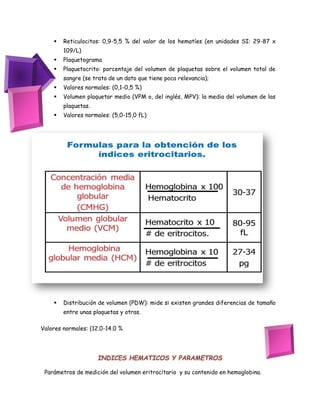  Reticulocitos: 0,9-5,5 % del valor de los hematíes (en unidades SI: 29-87 x
109/L)
 Plaquetograma
 Plaquetocrito: porcentaje del volumen de plaquetas sobre el volumen total de
sangre (se trata de un dato que tiene poca relevancia);
 Valores normales: (0,1-0,5 %)
 Volumen plaquetar medio (VPM o, del inglés, MPV): la media del volumen de las
plaquetas.
 Valores normales: (5,0-15,0 fL)
 Distribución de volumen (PDW): mide si existen grandes diferencias de tamaño
entre unas plaquetas y otras.
Valores normales: (12.0-14.0 %
INDICES HEMATICOS Y PARAMETROS
Parámetros de medición del volumen eritrocitario y su contenido en hemoglobina.
 