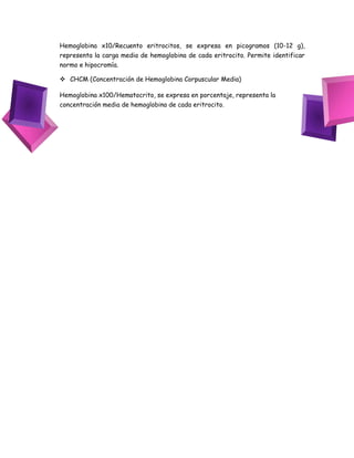 Hemoglobina x10/Recuento eritrocitos, se expresa en picogramos (10-12 g),
representa la carga media de hemoglobina de cada eritrocito. Permite identificar
normo e hipocromía.
 CHCM (Concentración de Hemoglobina Corpuscular Media)
Hemoglobina x100/Hematocrito, se expresa en porcentaje, representa la
concentración media de hemoglobina de cada eritrocito.
 