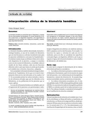 MedicinaUniversitaria Volumen 5, Núm. 18, enero-marzo, 2003 35
Artículo de revisión
InterInterInterInterInterprprprprpretación cetación cetación cetación cetación clínica de la biometría hemáticalínica de la biometría hemáticalínica de la biometría hemáticalínica de la biometría hemáticalínica de la biometría hemática
Carlos Almaguer Gaona*
Medicina Universitaria 2003;5(18):35-40
ResumenResumenResumenResumenResumen
La biometría hemática es primordial para el diagnóstico y manejo
de las enfermedades hematológicas. En pocas disciplinas el mé-
dico puede hacer un diagnóstico específico y dar seguimiento al
tratamiento con las muestras de un tejido tan accesible y metodo-
logía disponible fácilmente.
Palabras clave: biometría hemática, reticulocitos, cuenta total,
cuenta diferencial.
AbstractAbstractAbstractAbstractAbstract
Examination of the complete blood count is central to the diagnosis
and management of hematologic diseases. In few other discipli-
nes the physician can make a specific diagnosis and monitor
therapy with easily accessible tissue samples and readily available
methodologies.
Key words: complete blood count, reticulocyte, leukocyte counts,
leukocyte differential.
* Servicio de hematología, departamento de medicina interna,
Hospital Universitario Dr. José Eleuterio González, Universi-
dad Autónoma de Nuevo León.
Correspondencia: Dr. Carlos Almaguer Gaona. Hospital Universi-
tario Dr. José Eleuterio González, Centro Regional para el Estudio
y Tratamiento de la Leucemia. Av. Madero y Gonzalitos s/n, Col.
Mitras Centro, CP 64460, Monterrey, Nuevo León, México. Tel.:
(01-81) 8675-6718. Fax 8675-6717.
Recibido: diciembre, 2002. Aceptado: enero, 2003.
La versión completa de este artículo también está disponible en
internet: www.revistasmedicas.com.mx
IntroducciónIntroducciónIntroducciónIntroducciónIntroducción
La biometría hemática, también denominada citometría o
citología hemática, es uno de los estudios de laboratorio
que con más frecuencia se solicitan inicialmente tanto para
los pacientes ambulatorios como para los hospitalizados.1
Es el primer examen al que se enfrenta el clínico en la valora-
ción diagnóstica de un paciente, y aunque se considera
como un solo examen de laboratorio, en realidad, valora el
estudio de tres líneas celulares, cada una con funciones
diferentes entre sí, pero que tienen en común que las produ-
ce la médula ósea: eritrocitos, leucocitos y plaquetas.
En la actualidad, la biometría hemática la integra la deter-
minación de 15 parámetros,2
de los que se revisará la inter-
pretación clínica de los más relevantes en los cuadros 6 al
13. Se recomienda sustituir los valores normales o interva-
los de referencia utilizados aquí, por los obtenidos en los
laboratorios, en las poblaciones de los pacientes que se
vayan a aplicar.
Los usos de la biometría hemática son múltiples, pero en
el seguimiento de los pacientes con quimioterapia o radio-
terapia el diagnóstico de enfermos con síndrome anémico,
febril o purpúrico son los más frecuentes. En el cuadro 1 se
muestran los signos y síntomas de cada uno de los
síndromes, pocos de ellos se consideran tan específicos
como para llegar a un diagnóstico definitivo, por lo que se
requiere el apoyo de la biometría hemática y otros estudios
de laboratorio y de médula ósea.
Serie rojaSerie rojaSerie rojaSerie rojaSerie roja
La serie roja la compone la determinación de los índices
eritrocitarios primarios y secundarios.
1. Los índices eritrocitarios primarios se determinan en
el laboratorio directamente a partir de la muestra de sangre
total del paciente y son: la determinación de hemoglobina,
hematócrito y número de eritrocitos/mL. Se usa para diag-
nosticar normalidad, anemia o policitemia en el paciente.
2. Los índices eritrocitarios secundarios son: el volu-
men globular medio (VGM), la hemoglobina globular media
(HGM) y la concentración media de hemoglobina globular
(CMHG), se calculan a partir de los índices primarios (cua-
dro 2). Nos indican el tamaño y contenido de la hemoglobi-
na en la población de eritrocitos estudiada.2
ReticulocitosReticulocitosReticulocitosReticulocitosReticulocitos
Valoran la producción de eritrocitos en la médula ósea. Cuan-
do los eritroblastos se liberan del núcleo se transforman en
reticulocitos y se liberan en la sangre periférica, donde per-
manecen 48 horas antes de convertirse en eritrocitos madu-
ros. Es normal entre 0.5 y 1.5%. Son determinantes en la
clasificación fisiopatológica de las anemias, éstas se clasifi-
 