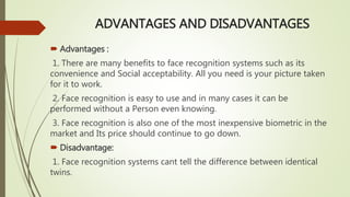 ADVANTAGES AND DISADVANTAGES
 Advantages :
1. There are many benefits to face recognition systems such as its
convenience and Social acceptability. All you need is your picture taken
for it to work.
2. Face recognition is easy to use and in many cases it can be
performed without a Person even knowing.
3. Face recognition is also one of the most inexpensive biometric in the
market and Its price should continue to go down.
 Disadvantage:
1. Face recognition systems cant tell the difference between identical
twins.
 
