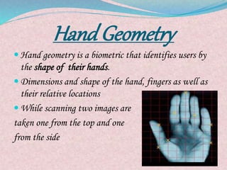 Hand Geometry
 Hand geometry is a biometric that identifies users by
the shape of their hands.
 Dimensions and shape of the hand, fingers as well as
their relative locations
 While scanning two images are
taken one from the top and one
from the side
 
