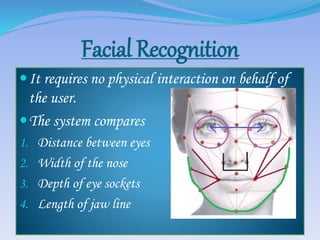 Facial Recognition
It requires no physical interaction on behalf of
the user.
The system compares
1. Distance between eyes
2. Width of the nose
3. Depth of eye sockets
4. Length of jaw line
 