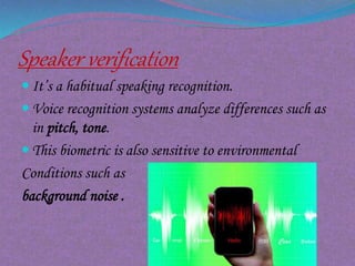 Speaker verification
 It’s a habitual speaking recognition.
 Voice recognition systems analyze differences such as
in pitch, tone.
 This biometric is also sensitive to environmental
Conditions such as
background noise .
 