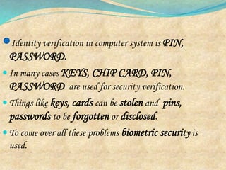 Identity verification in computer system is PIN,
PASSWORD.
 In many cases KEYS, CHIP CARD, PIN,
PASSWORD are used for security verification.
 Things like keys, cards can be stolen and pins,
passwords to be forgotten or disclosed.
 To come over all these problems biometric security is
used.
 