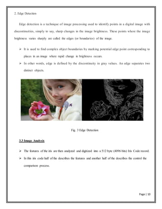 Page | 10
2. Edge Detection
Edge detection is a technique of image processing used to identify points in a digital image with
discontinuities, simply to say, sharp changes in the image brightness. These points where the image
brightness varies sharply are called the edges (or boundaries) of the image.
 It is used to find complex object boundaries by marking potential edge point corresponding to
places in an image where rapid change in brightness occurs.
 In other words, edge is defined by the discontinuity in gray values. An edge separates two
distinct objects.
Fig. 3 Edge Detection
3.3 Image Analysis
 The features of the iris are then analyzed and digitized into a 512 byte (4096 bits) Iris Code record.
 In this iris code half of the describes the features and another half of the describes the control the
comparison process.
 