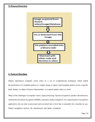 Page | 12
5. ProcessOverview
6. PatternMatching
Pattern matching in computer vision refers to a set of computational techniques which enable
the localization of a template pattern in a sample image or signal. Such template pattern can be a specific
facial feature, an object of known characteristics or a speech pattern such as a word.
Many of the challenges in computer vision, signal processing. Speech recognition, speaker identification,
multimedia document recognition (MDR), automatic medical diagnosis. In a typical pattern recognition
application, the raw data is processed and converted into a form that is amenable for a machine to use.
Pattern recognition involves the classification and cluster of patterns.
 