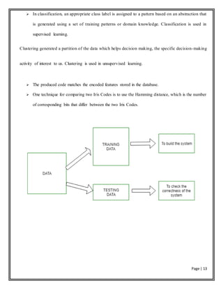 Page | 13
 In classification, an appropriate class label is assigned to a pattern based on an abstraction that
is generated using a set of training patterns or domain knowledge. Classification is used in
supervised learning.
Clustering generated a partition of the data which helps decision making, the specific decision-making
activity of interest to us. Clustering is used in unsupervised learning.
 The produced code matches the encoded features stored in the database.
 One technique for comparing two Iris Codes is to use the Hamming distance, which is the number
of corresponding bits that differ between the two Iris Codes.
 