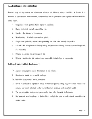 Page | 14
7. Advantage of Iris Technology
Features may be represented as continuous, discrete, or discrete binary variables. A feature is a
function of one or more measurements, computed so that it quantifies some significant characteristics
of the object.
 Uniqueness of iris patterns hence improved accuracy.
 Highly protected, internal organ of the eye.
 Stability : Persistence of iris patterns.
 Non-invasive : Relatively easy to be acquired.
 Unique - the probability of two rises producing the same code is nearly impossible.
 Flexible - iris recognition technology easily integrates into existing security systems or operates
as a standalone
 Patterns apparently stable throughout life.
 Reliable - a distinctive iris pattern is not susceptible to theft, loss or compromise
8. Disadvantage ofIris Technology
 Alcohol consumption causes deformation in Iris pattern
 Illumination should not be visible or bright
 Obscured by eyelashes, lenses, reflections
 It will be difficult to capture an image of handicap people sitting on wheel chair because the
cameras are usually attached on the wall and capture an image up to a certain height.
 The iris recognition systems are much costlier than other biometric technologies.
 If a person is wearing glasses or facing direct sunlight for quite a while, than it may affect the
authentication.
 
