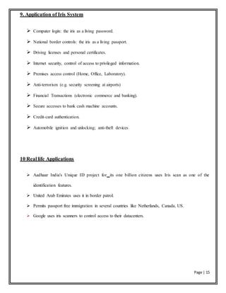 Page | 15
9. Application of Iris System
 Computer login: the iris as a living password.
 National border controls: the iris as a living passport.
 Driving licenses and personal certificates.
 Internet security, control of access to privileged information.
 Premises access control (Home, Office, Laboratory).
 Anti-terrorism (e.g. security screening at airports)
 Financial Transactions (electronic commerce and banking).
 Secure accesses to bank cash machine accounts.
 Credit-card authentication.
 Automobile ignition and unlocking; anti-theft devices
10 Reallife Applications
 Aadhaar India's Unique ID project for its one billion citizens uses Iris scan as one of the
identification features.
 United Arab Emirates uses it in border patrol.
 Permits passport free immigration in several countries like Netherlands, Canada, US.
 Google uses iris scanners to control access to their datacenters.
 