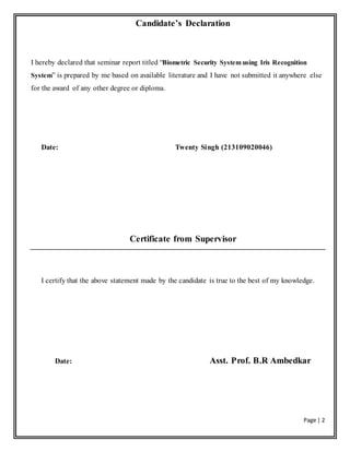 Page | 2
Candidate’s Declaration
I hereby declared that seminar report titled “Biometric Security System using Iris Recognition
System” is prepared by me based on available literature and I have not submitted it anywhere else
for the award of any other degree or diploma.
Date: Twenty Singh (213109020046)
Certificate from Supervisor
I certify that the above statement made by the candidate is true to the best of my knowledge.
Date: Asst. Prof. B.R Ambedkar
 