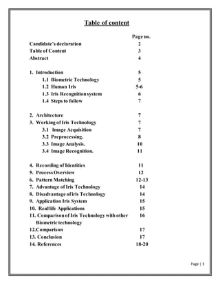 Page | 3
Table of content
Candidate’s declaration
Table of Content
Abstract
1. Introduction
1.1 Biometric Technology
1.2 Human Iris
1.3 Iris Recognitionsystem
1.4 Steps to follow
2. Architecture
3. Working of Iris Technology
3.1 Image Acquisition
3.2 Preprocessing.
3.3 Image Analysis.
3.4 Image Recognition.
4. Recording of Identities
5. ProcessOverview
6. Pattern Matching
7. Advantage of Iris Technology
8. Disadvantage ofiris Technology
9. Application Iris System
10. Reallife Applications
11. Comparisonof Iris Technology with other
Biometric technology
12.Comparison
13. Conclusion
14. References
Page no.
2
3
4
5
5
5-6
6
7
7
7
7
8
10
11
11
12
12-13
14
14
15
15
16
17
17
18-20
 