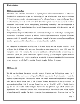 Page | 5
1 Introduction
1.1 Biometric Technology
Biometrics is the automated measurement of physiological or behavioral characteristics of individuals.
Physiological characteristics include face, fingerprints, iris and retinal features, hand geometry, and ears.
A biometric system provides automatic recognition of an individual based on some sort of unique feature
or characteristic possessed by the individual. Biometric systems have been developed based on
fingerprints, facial features, voice, hand geometry, handwriting, the retina [1], and the one presented in
this thesis, the iris. Behavioral characteristics include handwritten signature, voice, keystrokes, and gait
(how a person walks).
Today there are many uses of biometrics each has its own advantages and disadvantages according to the
requirements on biometric identifiers. A practical biometric system should have acceptable recognition
accuracy, speed with reasonable resource requirements. It should be harmless to users, be accepted by the
intended population, and be sufficiently robust to various fraudulent methods.
For a long time the fingerprints have been one of the most widely used and accepted biometric. This is
evidenced by the Chinese who have used fingerprints to sign documents for over 1000 years. Iris
recognition is one of the biometrics that is used for identification and verification due to its accuracy. In a
verification system, the system authenticates a person’s identity by comparing the captured biometric
characteristic with her own biometric template(s) prestored in the system. In an identification system, the
system recognizes an individual by searching the entire template database for a match.
1.2 Human Iris
The iris is a thin circular diaphragm, which lies between the cornea and the lens of the human eye. A
front-on view of the iris is shown in Figure 1.1. The iris is perforated close to its centre by a circular
aperture known as the pupil. The function of the iris is to control the amount of light entering through the
pupil, and this is done by the sphincter and the dilator muscles, which adjust the size of the pupil. The
average diameter of the iris is 12 mm, and the pupil size can vary from 10% to 80% of the iris diameter
[2]. The iris consists of a number of layers, the lowest is the epithelium layer, which contains dense
pigmentation cells. The stromal layer lies above the epithelium layer, and contains blood vessels, pigment
cells and the two iris muscles. The density of stromal pigmentation determines the colour of the iris. The
 