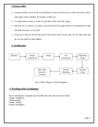 Page | 7
1.4 Steps to follow
 A person stands in front of the iris identification system, between one or three feet away, while a
wide angle camera calculates the position of their eye.
 A second camera zooms in on the eye and takes a black and white image.
 Once the iris is in focus, it overlays a circular grid on the image of the iris and identifies the light
and dark areas, like an “eye print”.
 To prevent a fake eye from being used to fool system, these devices may vary the light shine into
the eye and watch for pupil dilation.
2. Architecture
Operator Image
Acquisition
Iris
Localization
Image Digitizing
Image
Bar Codes
Stored in
Computer
Database
Pattern
Matching
Numeric
Code
Fig 1.2 Block Diagram of Iris Recognition
3. Working of Iris Technology
The iris identification program may be divided into four main functional blocks:
1.Image Acquisition.
2.Preprocessing.
3.Image Analysis.
4.Image Recognition.
 