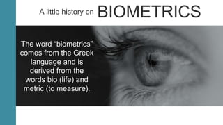 The word “biometrics”
comes from the Greek
language and is
derived from the
words bio (life) and
metric (to measure).
A little history on BIOMETRICS
 