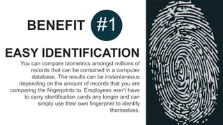 BENEFIT #1
EASY IDENTIFICATION
You can compare biometrics amongst millions of
records that can be contained in a computer
database. The results can be instantaneous
depending on the amount of records that you are
comparing the fingerprints to. Employees won’t have
to carry identification cards any longer and can
simply use their own fingerprint to identify
themselves.
 
