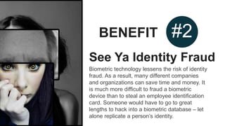 BENEFIT #2
See Ya Identity Fraud
Biometric technology lessens the risk of identity
fraud. As a result, many different companies
and organizations can save time and money. It
is much more difficult to fraud a biometric
device than to steal an employee identification
card. Someone would have to go to great
lengths to hack into a biometric database – let
alone replicate a person’s identity.
 