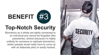 BENEFIT #3
Top-Notch Security
Biometrics as a whole are tightly connected to
an individual and cannot be forgotten (like
passwords), shared (because it’s highly
unlikely for someone to replicate biometrics),
stolen (people would really have to come up
with an elaborate plan) or easily hacked.
 