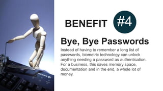BENEFIT #4
Bye, Bye Passwords
Instead of having to remember a long list of
passwords, biometric technology can unlock
anything needing a password as authentication.
For a business, this saves memory space,
documentation and in the end, a whole lot of
money.
 