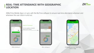 REAL-TIME ATTENDANCE WITH GEOGRAPHIC
LOCATION
Clock-in Functions
Can be enabled or disabled
based by the Admin.
ZKBioTime Mobile App is in sync with the BioTime software to ensure real-time attendance wherever and
whenever the user clock-in and out.
While clocking-in After clocking-in Clicking the real-time map in the
Clock-in Page
 
