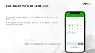 CALENDAR VIEW OF SCHEDULE
The schedule display is based on the schedule that has been set in the
BioTime server.
It also displays the summary of your attendance in case of late, early leave,
absent, leave, or overtime.
Change of Schedule
Employee can request to change his/her schedule in a certain
day which will be subject for approval by the Admin/Approver.
 