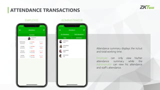 ATTENDANCE TRANSACTIONS
EMPLOYEE ADMINISTRATOR
Attendance summary displays the in/out
and total working time.
Employee can only view his/her
attendance summary while the
Administrator can view his attendance
and staff’s attendance.
 