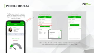 PROFILE DISPLAY
EMPLOYEE
ADMINISTRATOR
Clock-in Setting allows the Admin to enable or disable the attendance photo, work
code, and function key when an employee clocks-in in the clock-in page.
“Profile” menu shows the employee
details and weekly overall log-in per
day, and the total accumulated work
hours for the week.
 
