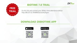 BIOTIME 7.0 TRIAL
Go this link and connect your ZKTeco time attendance device
http://80.227.52.78:8080/accounts/login/
DOWNLOAD ZKBIOTIME APP
FREE
TRIAL
 