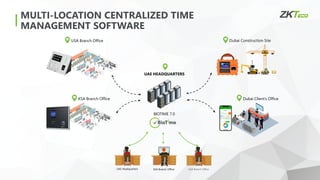 USA Branch Office Dubai Construction Site
Dubai Client’s Office
KSA Branch Office
BIOTIME 7.0
UAE HEADQUARTERS
UAE Headquarters KSA Branch Office USA Branch Office
MULTI-LOCATION CENTRALIZED TIME
MANAGEMENT SOFTWARE
 