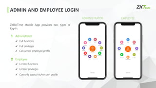 ADMIN AND EMPLOYEE LOGIN
ZKBioTime Mobile App provides two types of
log-in:
EMPLOYEE
ADMINISTRATOR
1 Administrator
2 Employee
✓ Full functions
✓ Full privileges
✓ Limited functions
✓ Limited privileges
✓ Can access employee profile
✓ Can only access his/her own profile
 