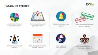 MAIN FEATURES
Easy Operation: Maximum
two-step navigation
Real-time attendance with
geographic details
Real-time notifications and
updates
Attendance approvals by the
Admin or Approver
Online employee requests
and status
Easily displays the timetable
and shift schedule
Public and private
announcements
User-friendly interfaces for
admin and employees
 