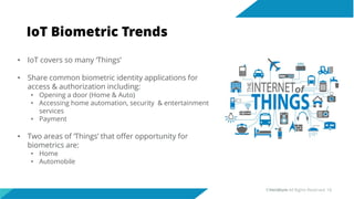 IoT Biometric Trends
• IoT covers so many ‘Things’
• Share common biometric identity applications for
access & authorization including:
• Opening a door (Home & Auto)
• Accessing home automation, security & entertainment
services
• Payment
• Two areas of ‘Things’ that offer opportunity for
biometrics are:
• Home
• Automobile
©Veridium All Rights Reserved 18
 