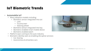IoT Biometric Trends
• Automobile IoT
• Many adoption models including:
• Biometric sensor integrated into car:
• Lock
• Touchscreen
• Steering wheel
• Biometric sensor integrated into key
• Biometric enabled smart mobile device
• Biometric enabled watch
• Platform wars coming to the auto industry
• Biometric identity seen as enabling disruptive services:
• Car sharing
• Autonomous & driverless cars
©Veridium All Rights Reserved 20
 