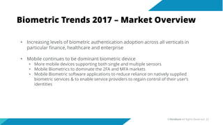 Biometric Trends 2017 – Market Overview
• Increasing levels of biometric authentication adoption across all verticals in
particular finance, healthcare and enterprise
• Mobile continues to be dominant biometric device
• More mobile devices supporting both single and multiple sensors
• Mobile Biometrics to dominate the 2FA and MFA markets
• Mobile Biometric software applications to reduce reliance on natively supplied
biometric services & to enable service providers to regain control of their user’s
identities
©Veridium All Rights Reserved 22
 